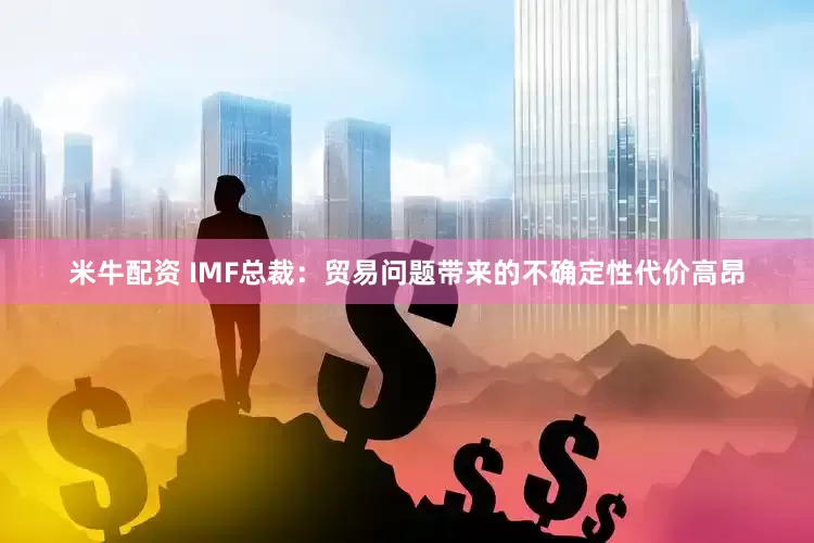米牛配资 IMF总裁：贸易问题带来的不确定性代价高昂