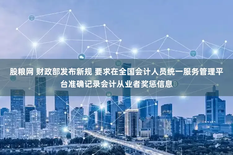 股粮网 财政部发布新规 要求在全国会计人员统一服务管理平台准确记录会计从业者奖惩信息