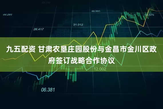 九五配资 甘肃农垦庄园股份与金昌市金川区政府签订战略合作协议