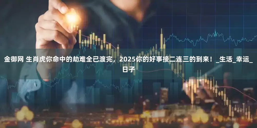 金御网 生肖虎你命中的劫难全已渡完，2025你的好事接二连三的到来！_生活_幸运_日子