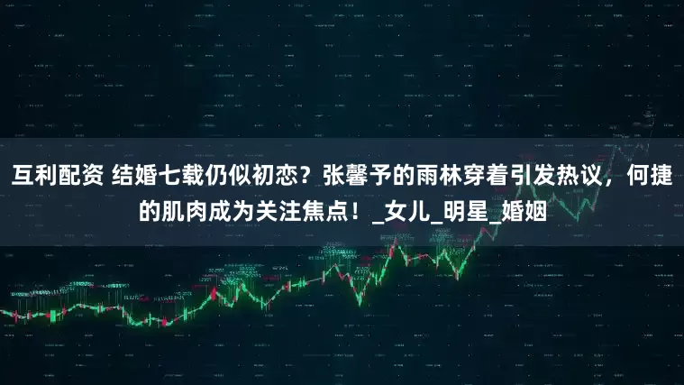 互利配资 结婚七载仍似初恋？张馨予的雨林穿着引发热议，何捷的肌肉成为关注焦点！_女儿_明星_婚姻