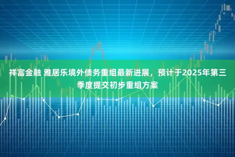 祥富金融 雅居乐境外债务重组最新进展，预计于2025年第三季度提交初步重组方案