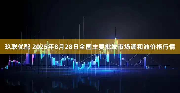 玖联优配 2025年8月28日全国主要批发市场调和油价格行情