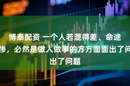 博泰配资 一个人若混得差、命途悲惨，必然是做人做事的方方面面出了问题