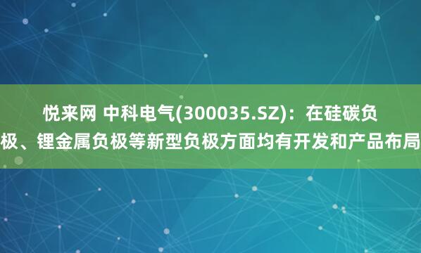 悦来网 中科电气(300035.SZ)：在硅碳负极、锂金属负极等新型负极方面均有开发和产品布局