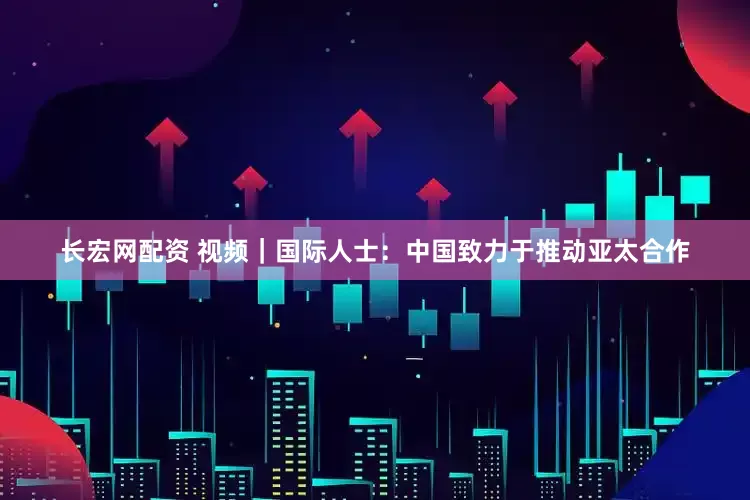 长宏网配资 视频｜国际人士：中国致力于推动亚太合作