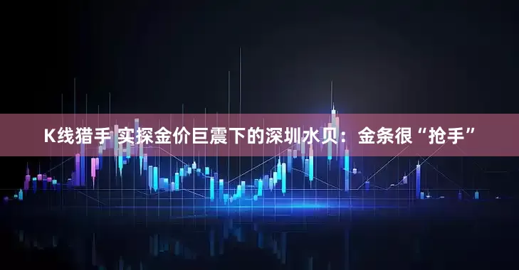 K线猎手 实探金价巨震下的深圳水贝：金条很“抢手”