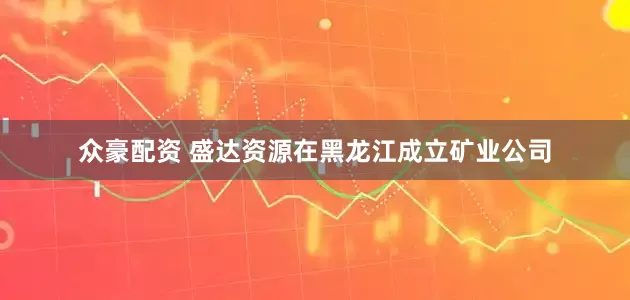 众豪配资 盛达资源在黑龙江成立矿业公司