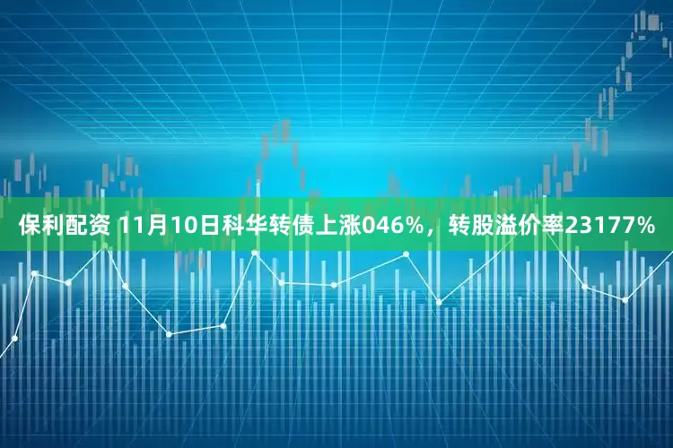 保利配资 11月10日科华转债上涨046%，转股溢价率23177%