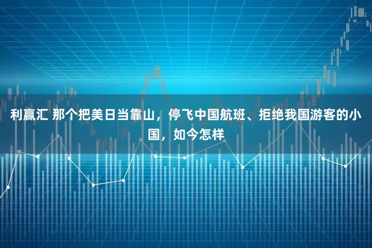 利赢汇 那个把美日当靠山，停飞中国航班、拒绝我国游客的小国，如今怎样
